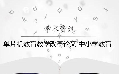 单片机教育教学改革论文 中小学教育教学改革论文